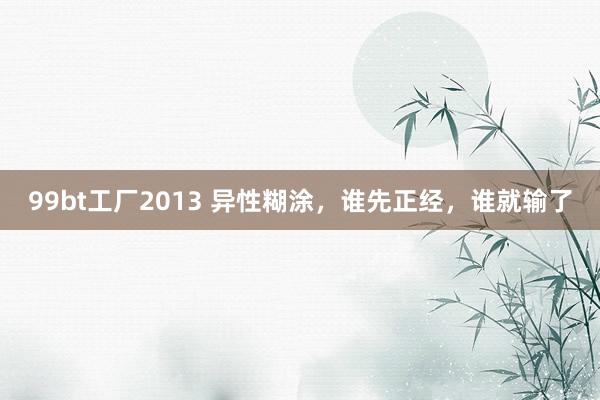 99bt工厂2013 异性糊涂，谁先正经，谁就输了