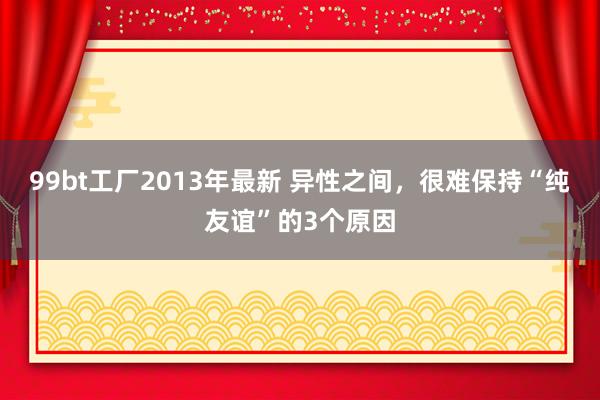 99bt工厂2013年最新 异性之间，很难保持“纯友谊”的3个原因