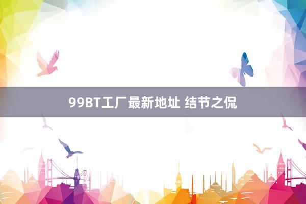 99BT工厂最新地址 结节之侃