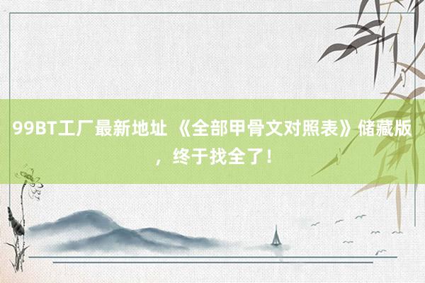 99BT工厂最新地址 《全部甲骨文对照表》储藏版，终于找全了！