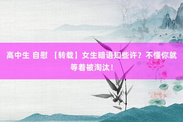 高中生 自慰 【转载】女生暗语知些许？不懂你就等着被淘汰！