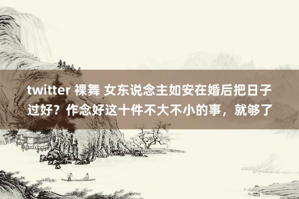 twitter 裸舞 女东说念主如安在婚后把日子过好？作念好这十件不大不小的事，就够了