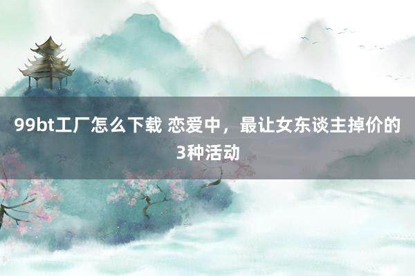 99bt工厂怎么下载 恋爱中，最让女东谈主掉价的3种活动