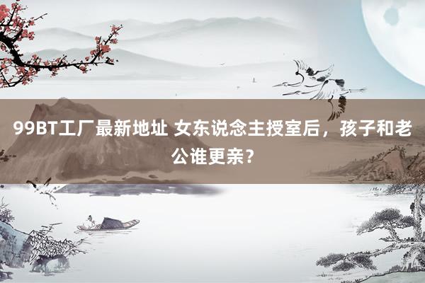 99BT工厂最新地址 女东说念主授室后，孩子和老公谁更亲？