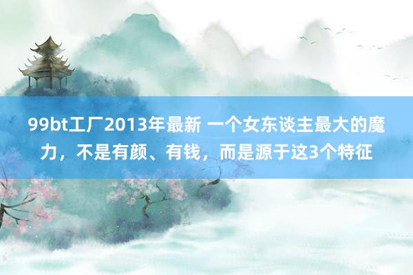 99bt工厂2013年最新 一个女东谈主最大的魔力，不是有颜、有钱，而是源于这3个特征