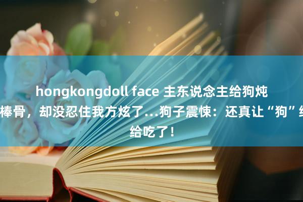 hongkongdoll face 主东说念主给狗炖了根大棒骨，却没忍住我方炫了…狗子震悚：还真让“狗”给吃了！