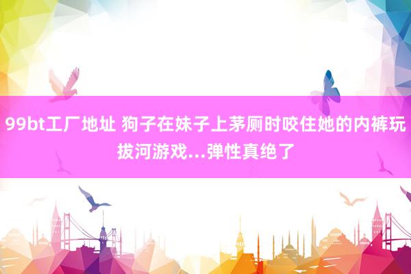 99bt工厂地址 狗子在妹子上茅厕时咬住她的内裤玩拔河游戏...弹性真绝了
