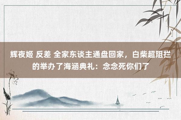辉夜姬 反差 全家东谈主通盘回家，白柴超阻拦的举办了海涵典礼：念念死你们了