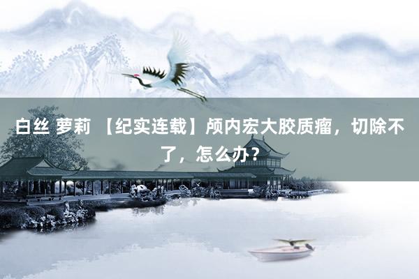 白丝 萝莉 【纪实连载】颅内宏大胶质瘤，切除不了，怎么办？