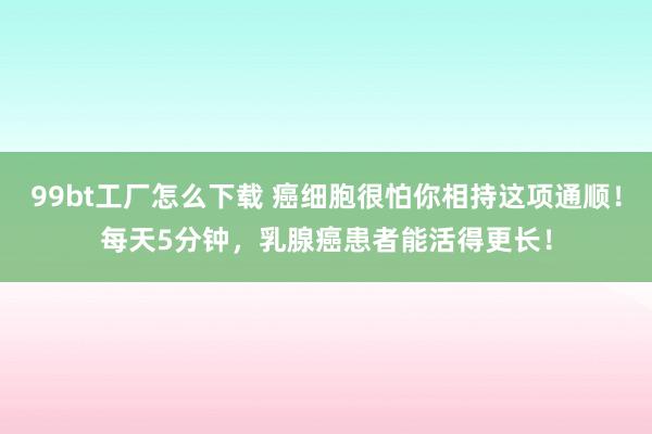 99bt工厂怎么下载 癌细胞很怕你相持这项通顺！每天5分钟，乳腺癌患者能活得更长！