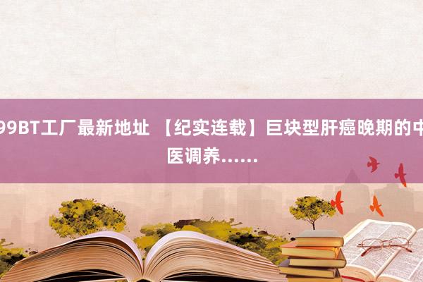 99BT工厂最新地址 【纪实连载】巨块型肝癌晚期的中医调养......