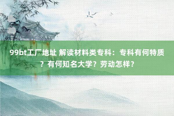 99bt工厂地址 解读材料类专科：专科有何特质？有何知名大学？劳动怎样？