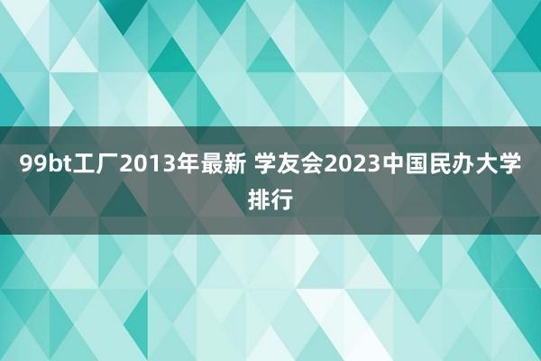 99bt工厂2013年最新 学友会2023中国民办大学排行