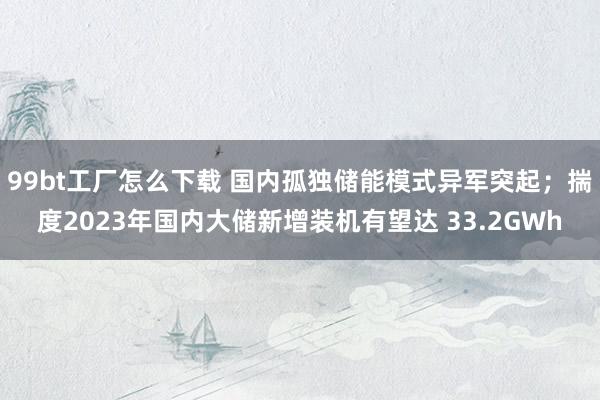 99bt工厂怎么下载 国内孤独储能模式异军突起；揣度2023年国内大储新增装机有望达 33.2GWh