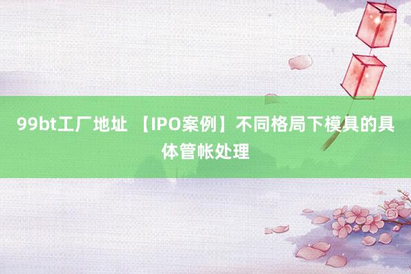 99bt工厂地址 【IPO案例】不同格局下模具的具体管帐处理