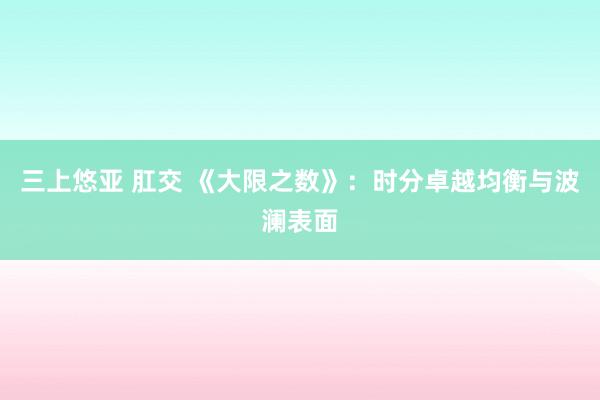 三上悠亚 肛交 《大限之数》：时分卓越均衡与波澜表面