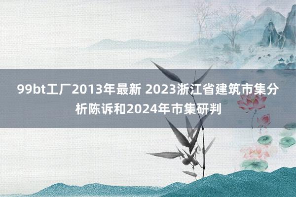 99bt工厂2013年最新 2023浙江省建筑市集分析陈诉和2024年市集研判