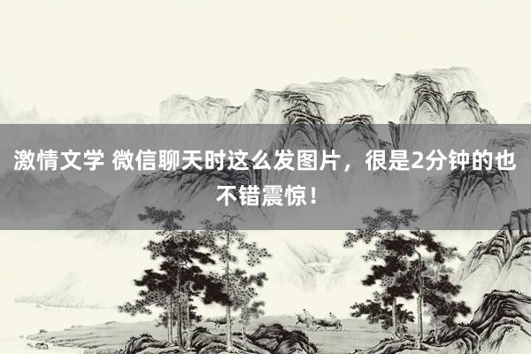 激情文学 微信聊天时这么发图片，很是2分钟的也不错震惊！