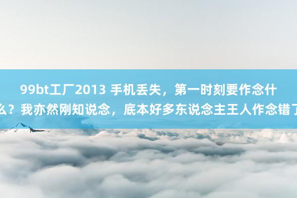 99bt工厂2013 手机丢失，第一时刻要作念什么？我亦然刚知说念，底本好多东说念主王人作念错了