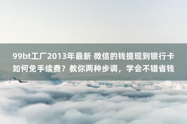 99bt工厂2013年最新 微信的钱提现到银行卡如何免手续费？教你两种步调，学会不错省钱