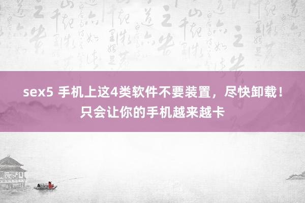 sex5 手机上这4类软件不要装置，尽快卸载！只会让你的手机越来越卡