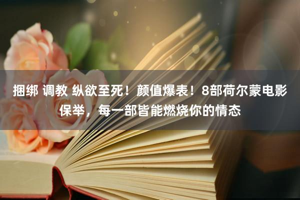 捆绑 调教 纵欲至死！颜值爆表！8部荷尔蒙电影保举，每一部皆能燃烧你的情态