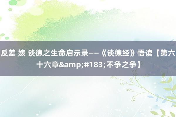 反差 婊 谈德之生命启示录——《谈德经》悟读【第六十六章&#183;不争之争】