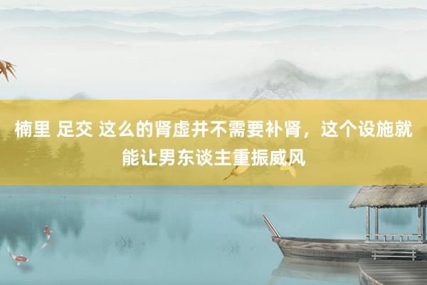 楠里 足交 这么的肾虚并不需要补肾，这个设施就能让男东谈主重振威风