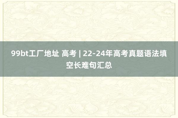 99bt工厂地址 高考 | 22-24年高考真题语法填空长难句汇总
