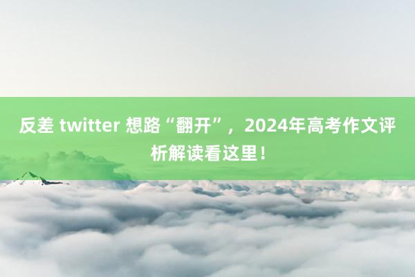 反差 twitter 想路“翻开”，2024年高考作文评析解读看这里！