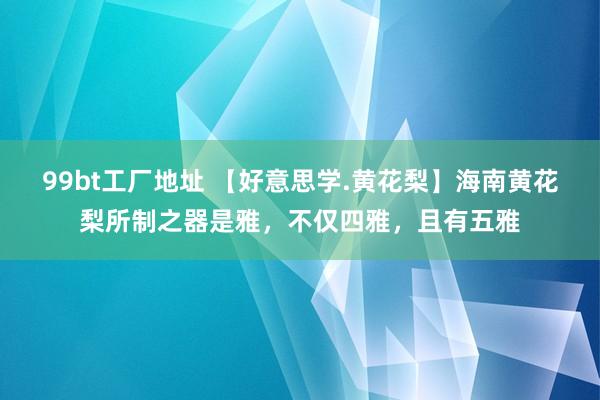 99bt工厂地址 【好意思学.黄花梨】海南黄花梨所制之器是雅，不仅四雅，且有五雅