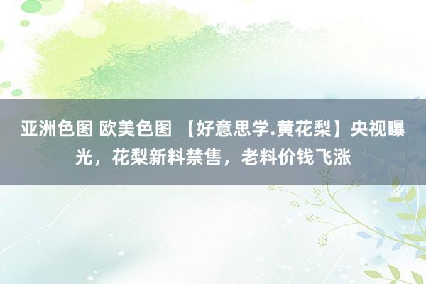 亚洲色图 欧美色图 【好意思学.黄花梨】央视曝光，花梨新料禁售，老料价钱飞涨