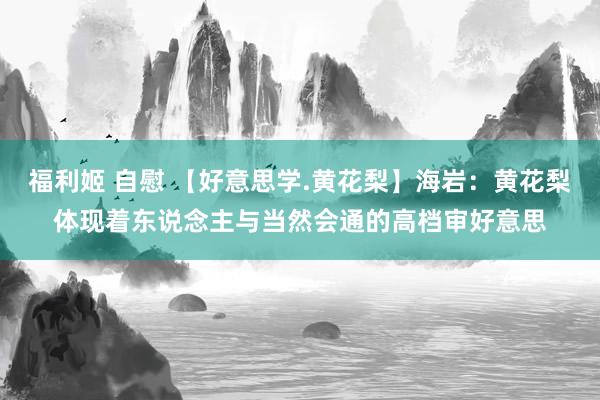 福利姬 自慰 【好意思学.黄花梨】海岩：黄花梨体现着东说念主与当然会通的高档审好意思