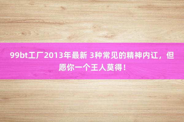 99bt工厂2013年最新 3种常见的精神内讧，但愿你一个王人莫得！