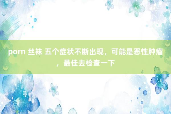 porn 丝袜 五个症状不断出现，可能是恶性肿瘤，最佳去检查一下