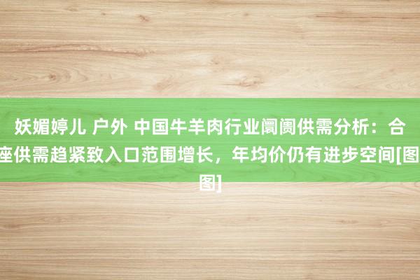 妖媚婷儿 户外 中国牛羊肉行业阛阓供需分析：合座供需趋紧致入口范围增长，年均价仍有进步空间[图]