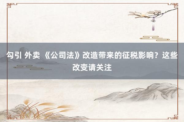 勾引 外卖 《公司法》改造带来的征税影响？这些改变请关注