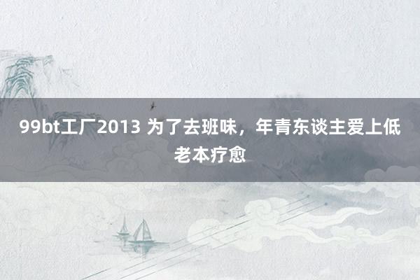 99bt工厂2013 为了去班味，年青东谈主爱上低老本疗愈