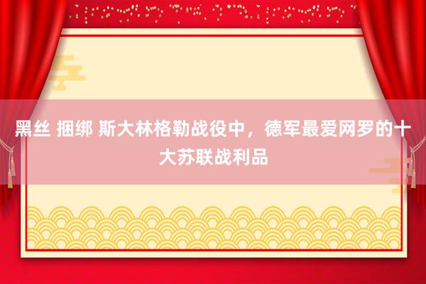 黑丝 捆绑 斯大林格勒战役中，德军最爱网罗的十大苏联战利品