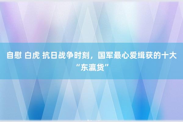 自慰 白虎 抗日战争时刻，国军最心爱缉获的十大“东瀛货”