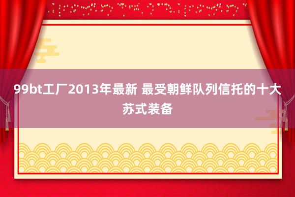 99bt工厂2013年最新 最受朝鲜队列信托的十大苏式装备
