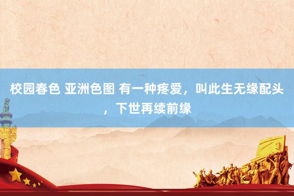 校园春色 亚洲色图 有一种疼爱，叫此生无缘配头，下世再续前缘