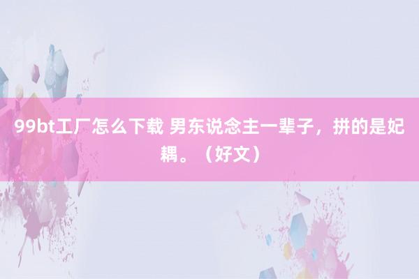 99bt工厂怎么下载 男东说念主一辈子，拼的是妃耦。（好文）