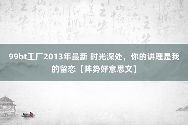 99bt工厂2013年最新 时光深处，你的讲理是我的留恋【阵势好意思文】
