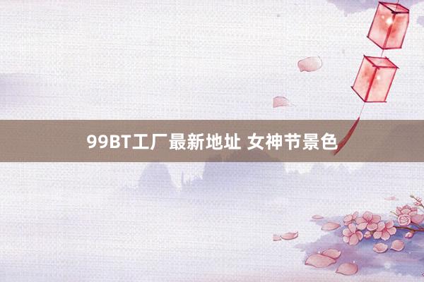 99BT工厂最新地址 女神节景色