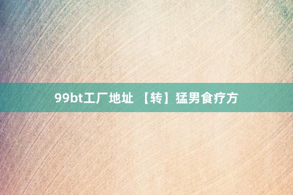 99bt工厂地址 【转】猛男食疗方