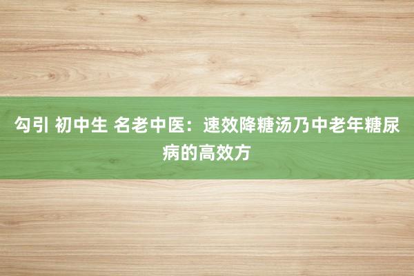 勾引 初中生 名老中医：速效降糖汤乃中老年糖尿病的高效方