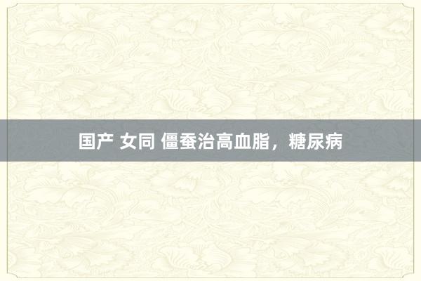 国产 女同 僵蚕治高血脂，糖尿病