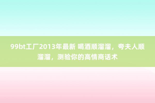 99bt工厂2013年最新 喝酒顺溜溜，夸夫人顺溜溜，测验你的高情商话术