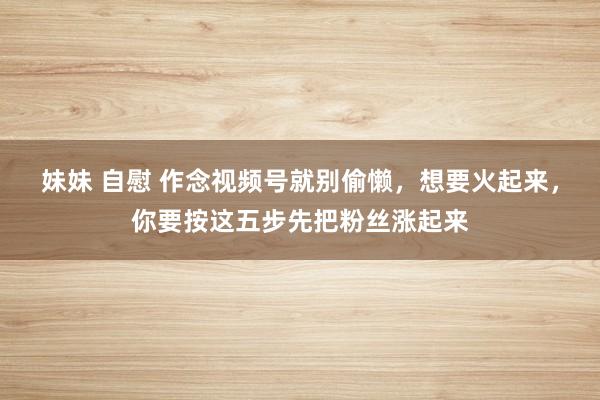 妹妹 自慰 作念视频号就别偷懒，想要火起来，你要按这五步先把粉丝涨起来